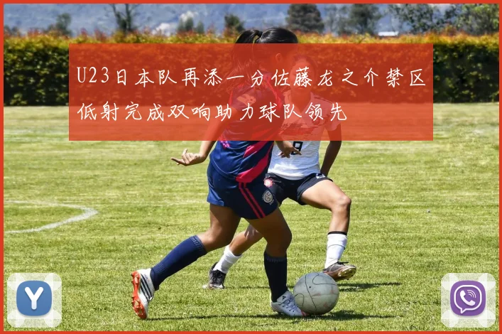 U23日本队再添一分佐藤龙之介禁区低射完成双响助力球队领先
