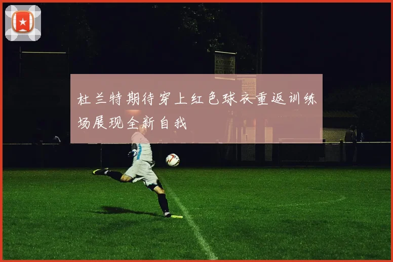 杜兰特期待穿上红色球衣重返训练场展现全新自我