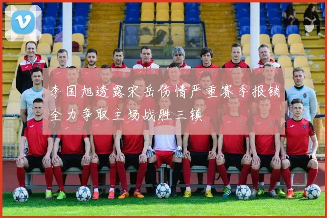 李国旭透露宋岳伤情严重赛季报销全力争取主场战胜三镇