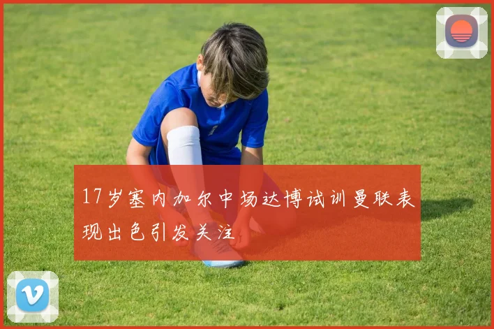 17岁塞内加尔中场达博试训曼联表现出色引发关注