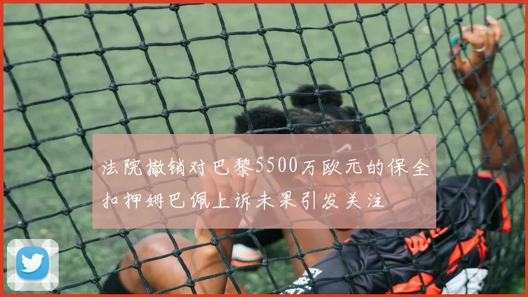 法院撤销对巴黎5500万欧元的保全扣押姆巴佩上诉未果引发关注