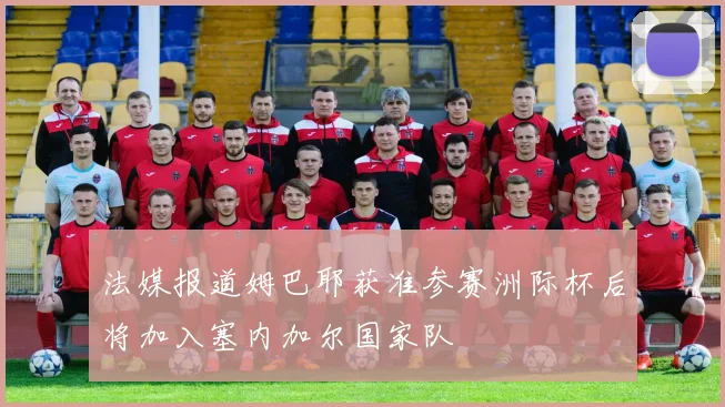 法媒报道姆巴耶获准参赛洲际杯后将加入塞内加尔国家队
