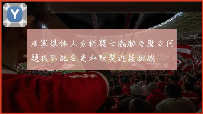 活塞媒体人分析骑士威胁与磨合问题我队配合更加默契迎接挑战