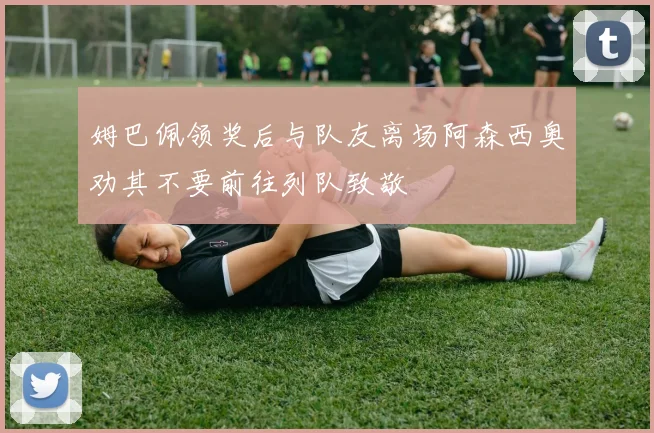 姆巴佩领奖后与队友离场阿森西奥劝其不要前往列队致敬