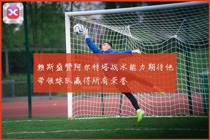 赖斯盛赞阿尔特塔战术能力期待他带领球队赢得所有荣誉