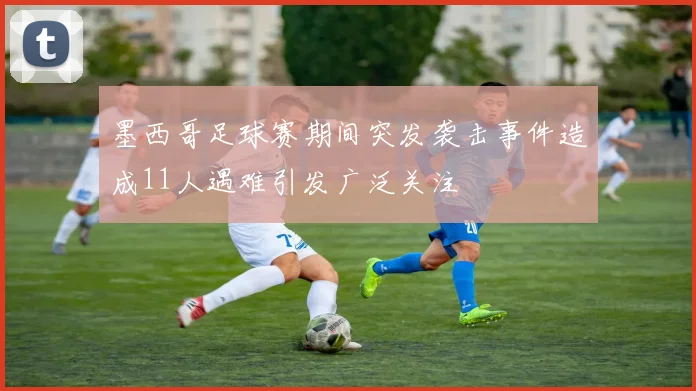 墨西哥足球赛期间突发袭击事件造成11人遇难引发广泛关注
