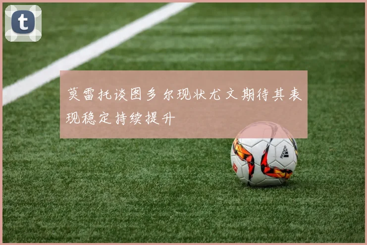 莫雷托谈图多尔现状尤文期待其表现稳定持续提升