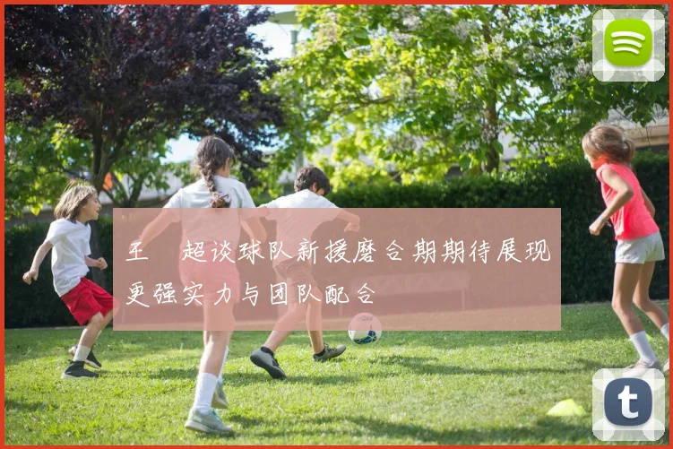 王燊超谈球队新援磨合期期待展现更强实力与团队配合