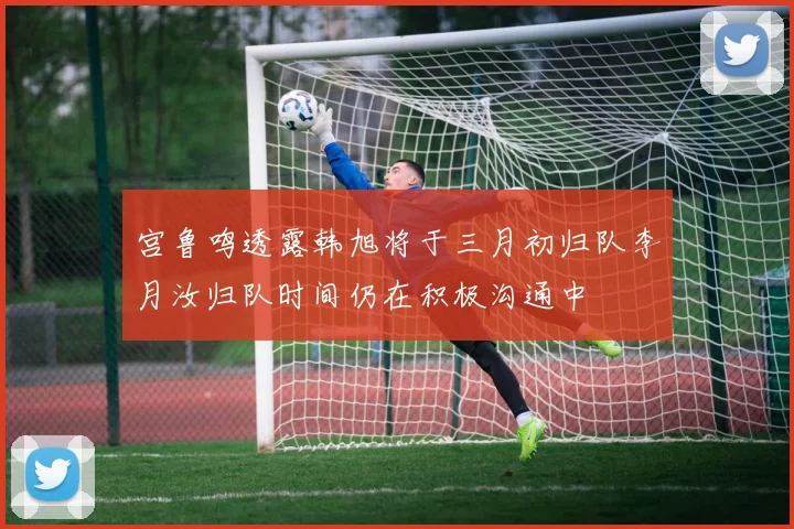 宫鲁鸣透露韩旭将于三月初归队李月汝归队时间仍在积极沟通中
