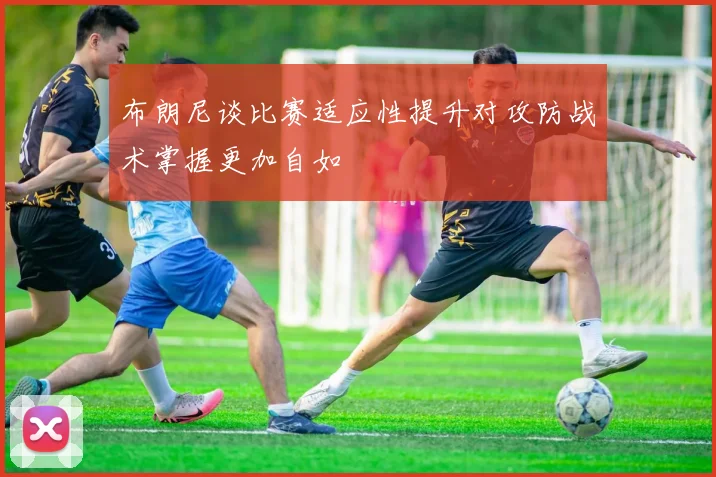 布朗尼谈比赛适应性提升对攻防战术掌握更加自如