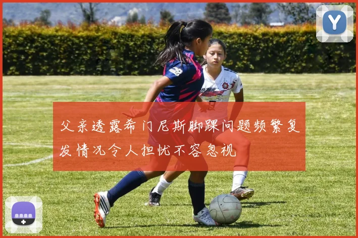 父亲透露希门尼斯脚踝问题频繁复发情况令人担忧不容忽视