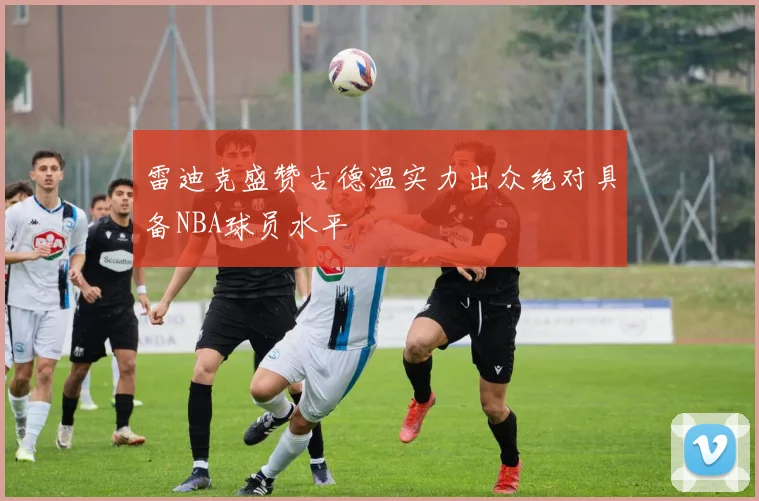 雷迪克盛赞古德温实力出众绝对具备NBA球员水平