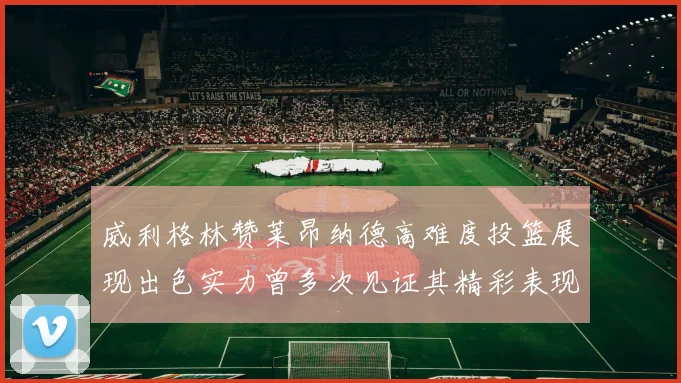 威利格林赞莱昂纳德高难度投篮展现出色实力曾多次见证其精彩表现