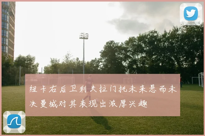 纽卡右后卫利夫拉门托未来悬而未决曼城对其表现出浓厚兴趣