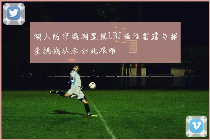 湖人防守漏洞显露LBJ面临雷霆与掘金挑战从未如此艰难
