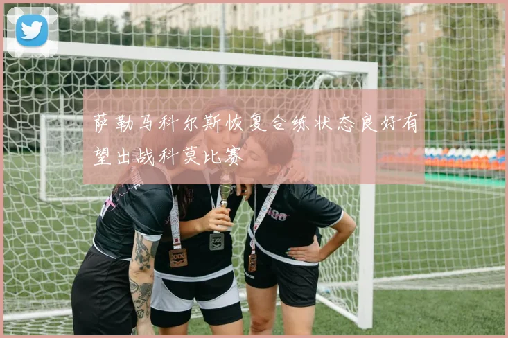 萨勒马科尔斯恢复合练状态良好有望出战科莫比赛