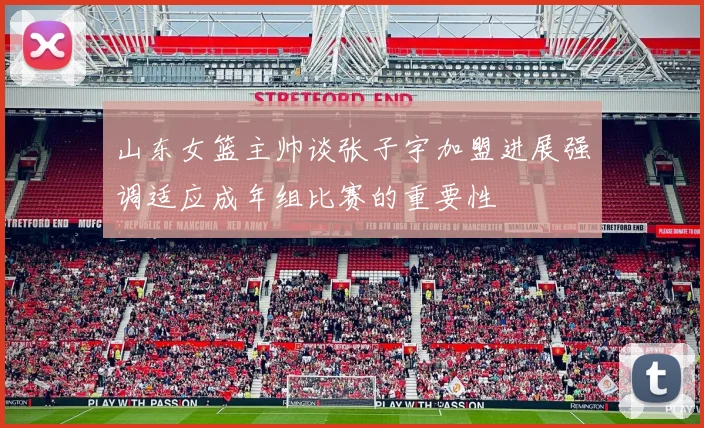 山东女篮主帅谈张子宇加盟进展强调适应成年组比赛的重要性