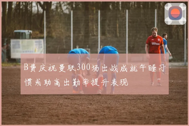 B费庆祝曼联300场出战成就午睡习惯或助高出勤率提升表现