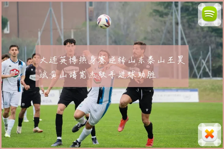 大连英博热身赛逆转山东泰山王昊斌黄山靖宽杰联手进球助胜
