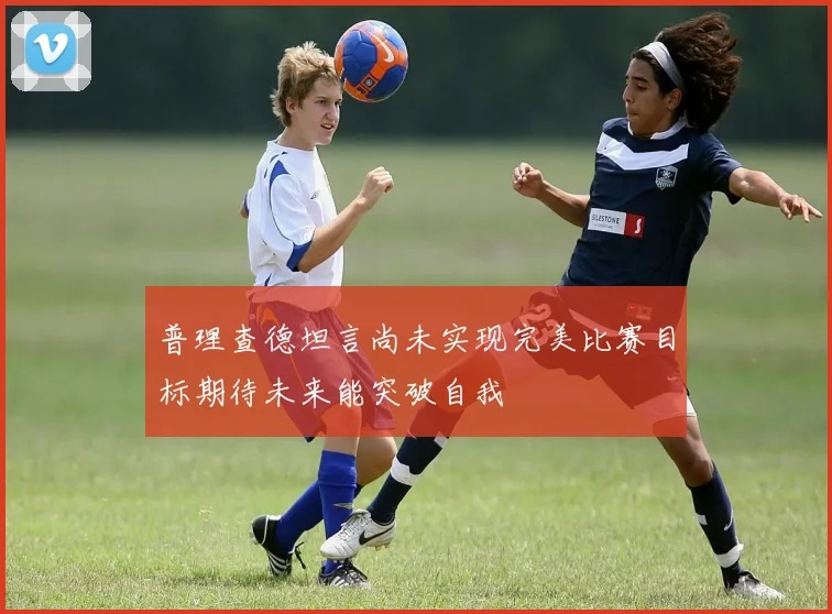 普理查德坦言尚未实现完美比赛目标期待未来能突破自我