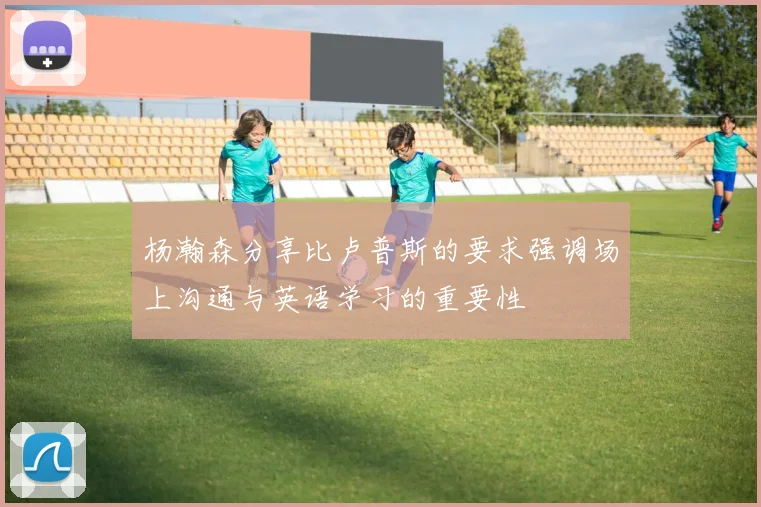 杨瀚森分享比卢普斯的要求强调场上沟通与英语学习的重要性