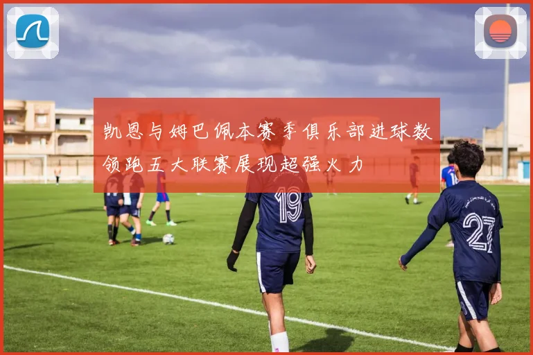 凯恩与姆巴佩本赛季俱乐部进球数领跑五大联赛展现超强火力
